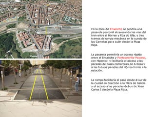 En la zona del  Ensanche  se pondría una pasarela   peatonal atravesando las vías del tren entre el Hórreo y Rúa do Ulla, y tres tramos de rampa   mecánica en la cuesta de las Camelias para subir desde la Plaza Roja. La pasarela permitiría un acceso rápido entre el Ensanche y  Pontepedriña-Paxonal , con Hipercor, y facilitaría el acceso a las paradas de buses comarcales de A Rosa y a las futuras paradas del Hórreo frente a la estación.  La rampa facilitaría el paso desde el sur de la ciudad en dirección a la Plaza de Galicia y el acceso a las paradas de bus de Xoan Carlos I desde la Plaza Roja. 