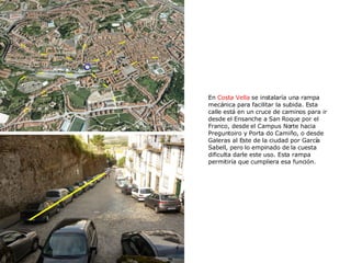 En  Costa Vella  se instalaría una rampa mecánica para facilitar la subida. Esta calle está en un cruce de caminos para ir desde el Ensanche a San Roque por el Franco, desde el Campus Norte hacia Preguntoiro y Porta do Camiño, o desde Galeras al Este de la ciudad por García Sabell, pero lo empinado de la cuesta dificulta darle este uso. Esta rampa permitiría que cumpliera esa función. 