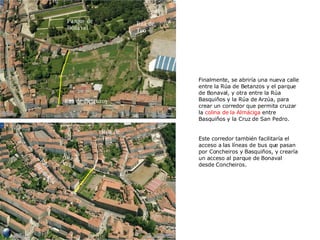 Rúa de Teo Rúa de Teo Rúa Basquiños Parque de Bonaval Rúa de Betanzos Finalmente, se abriría una nueva calle entre la Rúa de Betanzos y el parque de Bonaval, y otra entre la Rúa Basquiños y la Rúa de Arzúa, para crear un corredor que permita cruzar la  colina de la Almáciga  entre Basquiños y la Cruz de San Pedro. Este corredor también facilitaría el acceso a las líneas de bus que pasan por Concheiros y Basquiños, y crearía un acceso al parque de Bonaval desde Concheiros. Rúa de Arzúa 
