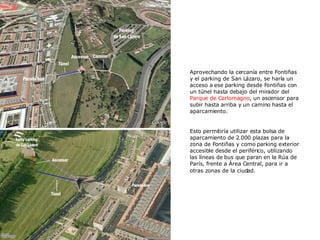 Aprovechando la cercanía entre Fontiñas y el parking de San Lázaro, se haría un acceso a ese parking desde Fontiñas con un túnel hasta debajo del mirador del  Parque de Carlomagno , un ascensor para subir hasta arriba y un camino hasta el aparcamiento. Esto permitiría utilizar esta bolsa de aparcamiento de 2.000 plazas para la zona de Fontiñas y como parking exterior accesible desde el periférico, utilizando las líneas de bus que paran en la Rúa de París, frente a Área Central, para ir a otras zonas de la ciudad.   