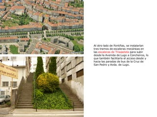 Al otro lado de Fontiñas, se instalarían tres tramos de escaleras mecánicas en las  escaleras de Triacastela  para subir desde la Avenida de Lugo a Concheiros, lo que también facilitaría el acceso desde y hacia las paradas de bus de la Cruz de San Pedro y Avda. de Lugo.  