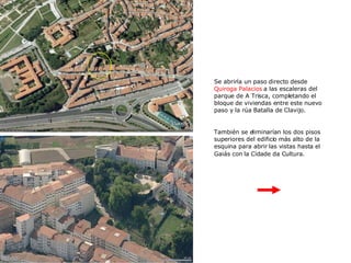Se abriría un paso directo desde  Quiroga Palacios  a las escaleras del parque de A Trisca, completando el bloque de viviendas entre este nuevo paso y la rúa Batalla de Clavijo. También se eliminarían los dos pisos superiores del edificio más alto de la esquina para abrir las vistas hasta el Gaiás con la Cidade da Cultura.   