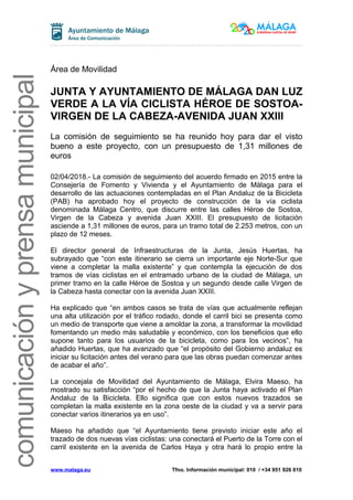comunicaciónyprensamunicipal
Área de Movilidad
JUNTA Y AYUNTAMIENTO DE MÁLAGA DAN LUZ
VERDE A LA VÍA CICLISTA HÉROE DE SOSTOA-
VIRGEN DE LA CABEZA-AVENIDA JUAN XXIII
La comisión de seguimiento se ha reunido hoy para dar el visto
bueno a este proyecto, con un presupuesto de 1,31 millones de
euros
02/04/2018.- La comisión de seguimiento del acuerdo firmado en 2015 entre la
Consejería de Fomento y Vivienda y el Ayuntamiento de Málaga para el
desarrollo de las actuaciones contempladas en el Plan Andaluz de la Bicicleta
(PAB) ha aprobado hoy el proyecto de construcción de la vía ciclista
denominada Málaga Centro, que discurre entre las calles Héroe de Sostoa,
Virgen de la Cabeza y avenida Juan XXIII. El presupuesto de licitación
asciende a 1,31 millones de euros, para un tramo total de 2.253 metros, con un
plazo de 12 meses.
El director general de Infraestructuras de la Junta, Jesús Huertas, ha
subrayado que “con este itinerario se cierra un importante eje Norte-Sur que
viene a completar la malla existente” y que contempla la ejecución de dos
tramos de vías ciclistas en el entramado urbano de la ciudad de Málaga, un
primer tramo en la calle Héroe de Sostoa y un segundo desde calle Virgen de
la Cabeza hasta conectar con la avenida Juan XXIII.
Ha explicado que “en ambos casos se trata de vías que actualmente reflejan
una alta utilización por el tráfico rodado, donde el carril bici se presenta como
un medio de transporte que viene a amoldar la zona, a transformar la movilidad
fomentando un medio más saludable y económico, con los beneficios que ello
supone tanto para los usuarios de la bicicleta, como para los vecinos”, ha
añadido Huertas, que ha avanzado que “el propósito del Gobierno andaluz es
iniciar su licitación antes del verano para que las obras puedan comenzar antes
de acabar el año”.
La concejala de Movilidad del Ayuntamiento de Málaga, Elvira Maeso, ha
mostrado su satisfacción “por el hecho de que la Junta haya activado el Plan
Andaluz de la Bicicleta. Ello significa que con estos nuevos trazados se
completan la malla existente en la zona oeste de la ciudad y va a servir para
conectar varios itinerarios ya en uso”.
Maeso ha añadido que “el Ayuntamiento tiene previsto iniciar este año el
trazado de dos nuevas vías ciclistas: una conectará el Puerto de la Torre con el
carril existente en la avenida de Carlos Haya y otra hará lo propio entre la
www.malaga.eu Tfno. Información municipal: 010 / +34 951 926 010
 