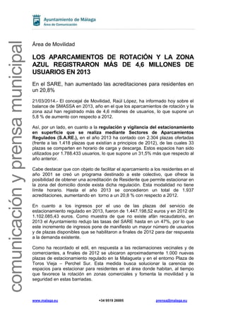www.malaga.eu +34 9519 26005 prensa@malaga.eu
comunicaciónyprensamunicipal
Área de Movilidad
LOS APARCAMIENTOS DE ROTACIÓN Y LA ZONA
AZUL REGISTRARON MÁS DE 4,6 MILLONES DE
USUARIOS EN 2013
En el SARE, han aumentado las acreditaciones para residentes en
un 20,8%
21/03/2014.- El concejal de Movilidad, Raúl López, ha informado hoy sobre el
balance de SMASSA en 2013, año en el que los aparcamientos de rotación y la
zona azul han registrado más de 4,6 millones de usuarios, lo que supone un
5,8 % de aumento con respecto a 2012.
Así, por un lado, en cuanto a la regulación y vigilancia del estacionamiento
en superficie que se realiza mediante Sectores de Aparcamientos
Regulados (S.A.RE.), en el año 2013 ha contado con 2.304 plazas ofertadas
(frente a las 1.418 plazas que existían a principios de 2012), de las cuales 33
plazas se comparten en horario de carga y descarga. Estos espacios han sido
utilizados por 1.788.433 usuarios, lo que supone un 31,5% más que respecto al
año anterior.
Cabe destacar que con objeto de facilitar el aparcamiento a los residentes en el
año 2001 se creó un programa destinado a este colectivo, que ofrece la
posibilidad de obtener una acreditación de Residente que permite estacionar en
la zona del domicilio donde exista dicha regulación. Esta modalidad no tiene
límite horario. Hasta el año 2013 se concedieron un total de 1.937
acreditaciones, aumentando en torno a un 20,8 % con respecto a 2012.
En cuanto a los ingresos por el uso de las plazas del servicio de
estacionamiento regulado en 2013, fueron de 1.447.198,52 euros y en 2012 de
1.102.085,43 euros. Como muestra de que no existe afán recaudatorio, en
2013 el Ayuntamiento redujo las tasas del SARE hasta en un 47%, por lo que
este incremento de ingresos pone de manifiesto un mayor número de usuarios
y de plazas disponibles que se habilitaron a finales de 2012 para dar respuesta
a la demanda existente.
Como ha recordado el edil, en respuesta a las reclamaciones vecinales y de
comerciantes, a finales de 2012 se ubicaron aproximadamente 1.000 nuevas
plazas de estacionamiento regulado en la Malagueta y en el entorno Plaza de
Toros Vieja – Perchel Sur. Esta medida busca solucionar la carencia de
espacios para estacionar para residentes en el área donde habitan, al tiempo
que favorece la rotación en zonas comerciales y fomenta la movilidad y la
seguridad en estas barriadas.
 
