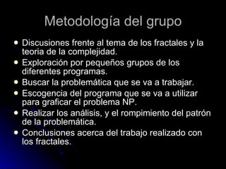 Metodología del grupo Discusiones frente al tema de los fractales y la teoria de la complejidad. Exploración por pequeños grupos de los diferentes programas. Buscar la problemática que se va a trabajar. Escogencia del programa que se va a utilizar para graficar el problema NP. Realizar los análisis, y el rompimiento del patrón de la problemática. Conclusiones acerca del trabajo realizado con los fractales.  