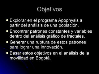 Objetivos Explorar en el programa Apophysis a partir del análisis de una población. Encontrar patrones constantes y variables dentro del análisis gráfico de fractales. Generar una ruptura de estos patrones para lograr una innovación. Basar estos objetivos en el análisis de la movilidad en Bogotá. 