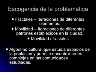 Escogencia de la problemática Fractales – Iteraciones de diferentes elementos. Movilidad – Iteraciones de diferentes patrones establecidos en la ciudad. Movilidad / fractales Algoritmo cultural que estudia espacios de la poblacion y permite encontrar redes complejas en las comunidades estudiadas. 