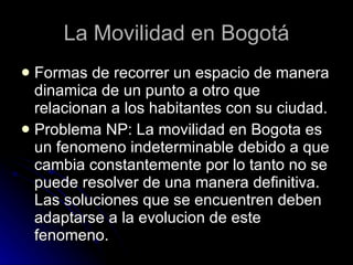 La Movilidad en Bogotá Formas de recorrer un espacio de manera dinamica de un punto a otro que relacionan a los habitantes con su ciudad. Problema NP: La movilidad en Bogota es un fenomeno indeterminable debido a que cambia constantemente por lo tanto no se puede resolver de una manera definitiva. Las soluciones que se encuentren deben adaptarse a la evolucion de este fenomeno. 