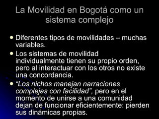 La Movilidad en Bogotá como un sistema complejo Diferentes tipos de movilidades – muchas variables. Los sistemas de movilidad individualmente tienen su propio orden, pero al interactuar con los otros no existe una concordancia. “ Los nichos manejan narraciones complejas con facilidad”,  pero en el momento de unirse a una comunidad dejan de funcionar eficientemente: pierden sus dinámicas propias. 