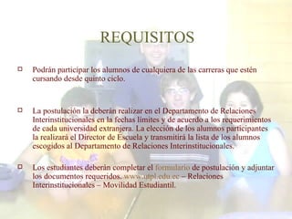 REQUISITOS Podrán participar los alumnos de cualquiera de las carreras que estén cursando desde quinto ciclo. La postulación la deberán realizar en el Departamento de Relaciones Interinstitucionales en la fechas límites y de acuerdo a los requerimientos de cada universidad extranjera. La elección de los alumnos participantes la realizará el Director de Escuela y transmitirá la lista de los alumnos escogidos al Departamento de Relaciones Interinstitucionales. Los estudiantes deberán completar el  formulario  de postulación y adjuntar los documentos requeridos.  www.utpl.edu.ec  – Relaciones Interinstitucionales – Movilidad Estudiantil. 