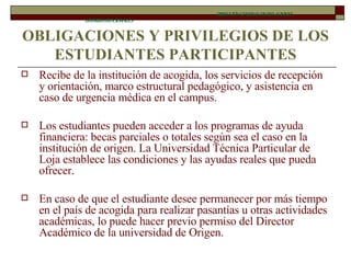 OBLIGACIONES Y PRIVILEGIOS DE LOS ESTUDIANTES PARTICIPANTES Recibe de la institución de acogida, los servicios de recepción y orientación, marco estructural pedagógico, y asistencia en caso de urgencia médica en el campus. Los estudiantes pueden acceder a los programas de ayuda financiera: becas parciales o totales según sea el caso en la institución de origen. La Universidad Técnica Particular de Loja establece las condiciones y las ayudas reales que pueda ofrecer.  En caso de que el estudiante desee permanecer por más tiempo en el país de acogida para realizar pasantías u otras actividades académicas, lo puede hacer previo permiso del Director Académico de la universidad de Origen. DIRECCIÓN GENERAL DE RELACIONES INTERINSTITUCIONALES 