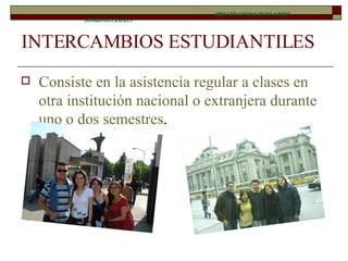 INTERCAMBIOS ESTUDIANTILES Consiste en la asistencia regular a clases en otra institución nacional o extranjera durante uno o dos semestres .  DIRECCIÓN GENERAL DE RELACIONES INTERINSTITUCIONALES 