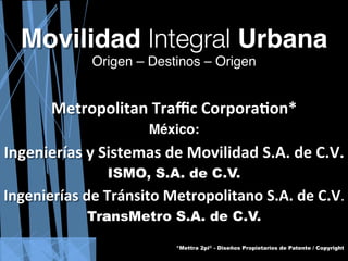  
 
 
 
 
 
      Movilidad Integral Urbana  
                                                               Origen – Destinos – Origen 
                                                                           
 
 
 
 
                          Metropolitan Traﬃc Corpora0on* 
                                                                                                                   México:
 
 
 
    Ingenierías y Sistemas de Movilidad S.A. de C.V. 
 
 
                                                                             ISMO, S.A. de C.V.
 
    Ingenierías de Tránsito Metropolitano S.A. de C.V. 
 
 
                                                          TransMetro S.A. de C.V.
 
                                                                                                                                            *Mettra 2pi© - Diseños Propietarios de Patente / Copyright
        Este documento, conceptos y diseños están protegidos por las layes internacionales del Derecho de Autor / Copyright © / Patentes1987-2011© y no podrán ser utilizados, reproducidos ni copiados en forma alguna sin autorización del autor: Belisario Hernández Romo
 