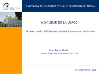 Vicerrectorado de Relaciones Internacionales e Institucionales MOVILIDAD EN LA ULPGC I Jornadas de Enseñanza Virtual y Teleformación ULPGC Juan Rocha Martín Director de Relacione Internacionales de la ULPGC 9 de septiembre de 2008 