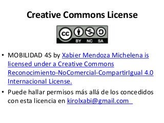 Creative Commons License 
• MOBILIDAD 4S by Xabier Mendoza Michelena is 
licensed under a Creative Commons 
Reconocimiento-NoComercial-CompartirIgual 4.0 
Internacional License. 
• Puede hallar permisos más allá de los concedidos 
con esta licencia en kirolxabi@gmail.com 
