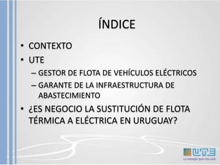 ÍNDICE
• CONTEXTO
• UTE
– GESTOR DE FLOTA DE VEHÍCULOS ELÉCTRICOS
– GARANTE DE LA INFRAESTRUCTURA DE
ABASTECIMIENTO
• ¿ES ...