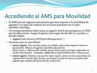 Accediendo al AMS para MovilidadEl AMS provee algunas extensiones que dan soporte a la movilidad de agentes y es capaz de realizar las acciones presentes en el jade-mobility-ontology.Un comportamiento típico para un agente móvil será preguntar al AMS por localizaciones, luego el agente será capaz de decidir si, cuando y a donde migrarimportjade.domain.JADEAgentManagement.*;Acciones para la movilidad:move-agent. Esta acción toma un mobile-agent-description como su parámetro. Mueve el agente identificado por los slots name y address del mobile-agent-description al lugar indicado en el slot destination.  Ejemplo, classMoverAgenteBehaviour (Host.java).clone-agent. Similar a la acción move-agent, pero en este caso tiene un argumento más de tipo String, en el que se pasa el nuevo nombre del agente que resulta del proceso de clonación..12