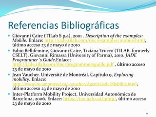 Referencias BibliográficasGiovanni Caire (TILabS.p.a), 2001 . Description of theexamples: Mobile. Enlace: http://jade.tilab.com/doc/examples/mobile.html, último acceso 23 de mayo de 2010Fabio Bellifemine, Giovanni Caire, Tiziana Trucco (TILAB, formerly CSELT), Giovanni Rimassa (University of Parma), 2010. JADE Programmer´s Guide.Enlace: http://jade.tilab.com/doc/programmersguide.pdf , último acceso 23 de mayo de 2010Jean Vaucher. Université de Montréal. Capítulo 9,Exploringmobility. Enlace: http://www.iro.umontreal.ca/~vaucher/Agents/Jade/Mobility.html, último acceso 23 de mayo de 2010Inter-PlatformMobilityProject, Universidad Autonómica de Barcelona, 2006. Enlace: https://tao.uab.cat/ipmp/, último acceso 23 de mayo de 201014