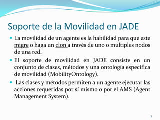 Soporte de la Movilidad en JADELa movilidad de un agente es la habilidad para que este migre o haga un clon a través de uno o múltiples nodos de una red. El soporte de movilidad en JADE consiste en un conjunto de clases, métodos y una ontología específica de movilidad (MobilityOntology).Las clases y métodos permiten a un agente ejecutar las acciones requeridas por sí mismo o por el AMS (Agent Management System).3