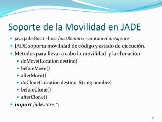 Soporte de la Movilidad en JADEjava jade.Boot –host hostRemoto –containera1:AgenteJADE soporta movilidad de código y estado de ejecución.Métodos para llevar a cabo la movilidad  y la clonación:doMove(Location destino)beforeMove()afterMove()doClone(Location destino, String nombre)beforeClone()afterClone()importjade.core.*;8