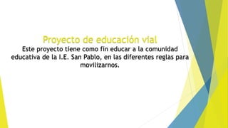 Proyecto de educación vial
Este proyecto tiene como fin educar a la comunidad
educativa de la I.E. San Pablo, en las diferentes reglas para
movilizarnos.
 
