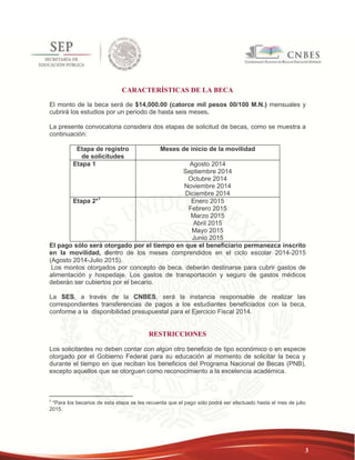 3 
CARACTERÍSTICAS DE LA BECA 
El monto de la beca será de $14,000.00 (catorce mil pesos 00/100 M.N.) mensuales y 
cubrirá los estudios por un periodo de hasta seis meses. 
La presente convocatoria considera dos etapas de solicitud de becas, como se muestra a 
continuación: 
Etapa de registro 
de solicitudes 
Meses de inicio de la movilidad 
Etapa 1 Agosto 2014 
Septiembre 2014 
Octubre 2014 
Noviembre 2014 
Diciembre 2014 
Etapa 2*1 Enero 2015 
Febrero 2015 
Marzo 2015 
Abril 2015 
Mayo 2015 
Junio 2015 
El pago sólo será otorgado por el tiempo en que el beneficiario permanezca inscrito 
en la movilidad, dentro de los meses comprendidos en el ciclo escolar 2014-2015 
(Agosto 2014-Julio 2015). 
Los montos otorgados por concepto de beca, deberán destinarse para cubrir gastos de 
alimentación y hospedaje. Los gastos de transportación y seguro de gastos médicos 
deberán ser cubiertos por el becario. 
La SES, a través de la CNBES, será la instancia responsable de realizar las 
correspondientes transferencias de pagos a los estudiantes beneficiados con la beca, 
conforme a la disponibilidad presupuestal para el Ejercicio Fiscal 2014. 
RESTRICCIONES 
Los solicitantes no deben contar con algún otro beneficio de tipo económico o en especie 
otorgado por el Gobierno Federal para su educación al momento de solicitar la beca y 
durante el tiempo en que reciban los beneficios del Programa Nacional de Becas (PNB), 
excepto aquellos que se otorguen como reconocimiento a la excelencia académica. 
1 *Para los becarios de esta etapa se les recuerda que el pago sólo podrá ser efectuado hasta el mes de julio 
2015. 
 