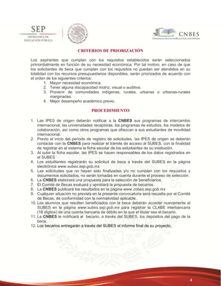 4 
CRITERIOS DE PRIORIZACIÓN 
Los aspirantes que cumplan con los requisitos establecidos serán seleccionados 
primordialmente en función de su necesidad económica. Por tal motivo, en caso de que 
los solicitantes de beca que cumplan con los requisitos no puedan ser atendidos en su 
totalidad con los recursos presupuestarios disponibles, serán priorizados de acuerdo con 
el orden de los siguientes criterios: 
1. Mayor necesidad económica. 
2. Tener alguna discapacidad motriz, visual o auditiva. 
3. Provenir de comunidades indígenas, rurales, urbanas o urbanas-rurales 
marginadas. 
4. Mejor desempeño académico previo. 
PROCEDIMIENTO 
1. Las IPES de origen deberán notificar a la CNBES sus programas de intercambio 
internacional, las universidades receptoras, los programas de estudios, los modelos de 
colaboración, así como otros programas que ofrezcan a sus estudiantes de movilidad 
internacional. 
2. Previo al inicio del periodo de registro de solicitudes, las IPES de origen se deberán 
contactar con la CNBES para realizar el trámite de acceso al SUBES, con la finalidad 
de registrar en el sistema la ficha escolar de los estudiantes de su institución. 
3. Al subir la ficha escolar, las IPES se hacen responsables de los datos registrados en 
el SUBES. 
4. Los estudiantes registrarán su solicitud de beca a través del SUBES en la página 
electrónica www.subes.sep.gob.mx 
5. Las solicitudes que no hayan sido finalizadas y/o no cumplan con los requisitos y 
documentos solicitados, no serán tomadas en cuenta durante el proceso de selección. 
6. La CNBES elaborará una propuesta para la selección de beneficiarios. 
7. El Comité de Becas evaluará y aprobará la propuesta de becarios. 
8. La CNBES publicará los resultados en la página www.cnbes.sep.gob.mx 
9. Cualquier situación no prevista en la presente convocatoria será resuelta por el Comité 
de Becas, de conformidad con la normatividad aplicable. 
10. Los alumnos que resulten beneficiados con la beca deberán acceder nuevamente al 
SUBES en la página www.subes.sep.gob.mx para registrar la CLABE interbancaria 
(18 dígitos) de una cuenta bancaria de débito en la que el titular sea el becario. 
11. La CNBES le notificará al becario, a través del SUBES, los depósitos del pago de la 
beca. 
12. Los becarios entregarán a través del SUBES el informe final de su proyecto, 
 