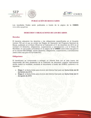 5 
PUBLICACIÓN DE RESULTADOS 
Los resultados finales serán publicados a través de la página de la CNBES 
www.cnbes.sep.gob.mx 
DERECHOS Y OBLIGACIONES DE LOS BECARIOS 
Derechos 
El becarios adquieren los derechos y las obligaciones especificados en el Acuerdo 
número 708 por el que se emiten las Reglas de Operación del Programa Nacional de 
Becas, publicado en el Diario Oficial de la Federación el 31 de diciembre de 2013 en el 
numeral 3.5 Derechos, obligaciones, suspensiones y cancelaciones y en el Anexo 26 
Movilidad, el cual puede consultarse en la página de la CNBES www.cnbes.sep.gob.mx 
en su sección BECARI@S, opción Derechos, obligaciones, suspensiones y cancelaciones 
(www.cnbes.sep.gob.mx/?q=node/187). 
Obligaciones 
El beneficiario se compromete a entregar un informe final con el visto bueno del 
responsable del área académica de la institución de educación superior internacional 
donde realizó la movilidad, enviando el documento a través del SUBES conforme a lo 
siguiente: 
 Etapa 1: la fecha límite para el envío del informe final será con fecha límite del 28 
de febrero de 2015. 
 Etapa 2: la fecha límite para el envío del informe final será con fecha límite del 31 
de agosto de 2015 
 