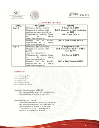 6 
CALENDARIO GENERAL 
ETAPA ACTIVIDAD FECHAS 
Etapa 1 Publicación de Convocatoria 6 de agosto de 2014 
Registro de la solicitud en la 
página www.subes.sep.gob.mx 
Del 18 de agosto al 18 de septiembre 
de 2014 
Publicación de resultados finales 
en la página 
www.cnbes.sep.gob.mx 
2 de octubre de 2014 
Registro de la CLABE 
interbancaria en la página 
www.subes.sep.gob.mx 
Del 3 al 16 de octubre de 2014 
Etapa 2 Publicación de Convocatoria 6 de agosto de 2014 
Registro de la solicitud en la 
página 
www.subes.sep.gob.mx 
Del 1 de diciembre de 2014 al 11 de 
enero de 2015 
Publicación de resultados finales 
en la página 
www.cnbes.sep.gob.mx 
1 de febrero de 2015 
Registro de la CLABE 
interbancaria en la página 
www.subes.sep.gob.mx 
Del 2 al 14 de febrero de 2015 
Infórmate en: 
www.cnbes.sep.gob.mx 
www.ses.sep.gob.mx 
www.sep.gob.mx 
www.becas.sep.gob.mx 
www.presidencia.gob.mx 
Para aclarar dudas comunícate a TELSEP: 
Del interior de la República al 01-800-288-66-88 
Desde la Ciudad de México al 36-01-75-99 
Para comunicarse a la CNBES: 
Por correo electrónico: ses.movilidad@sep.gob.mx 
Del interior de la República al 01-800-288-42-48 
Desde la Ciudad de México al 36-00-25-00 
Extensiones 65821, 65823, 65824 y 65825 
Horarios: de las 9:00 a las 20:00 hrs. 
 