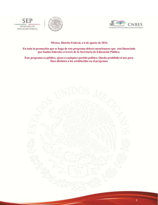 7 
México, Distrito Federal, a 6 de agosto de 2014. 
En toda la promoción que se haga de este programa deberá mencionarse que está financiado 
por fondos federales a través de la Secretaría de Educación Pública. 
Este programa es público, ajeno a cualquier partido político. Queda prohibido el uso para 
fines distintos a los establecidos en el programa 
 