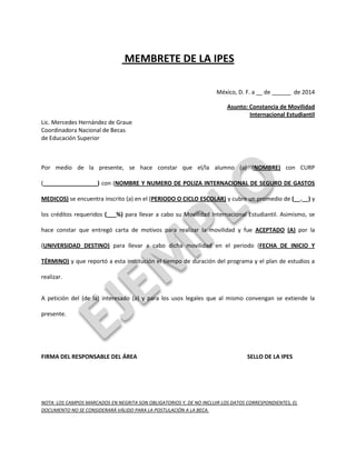 MEMBRETE DE LA IPES 
México, D. F. a __ de ______ de 2014 
Asunto: Constancia de Movilidad 
Internacional Estudiantil 
Lic. Mercedes Hernández de Graue 
Coordinadora Nacional de Becas 
de Educación Superior 
Por medio de la presente, se hace constar que el/la alumno (a) (NOMBRE) con CURP 
(_________________) con (NOMBRE Y NUMERO DE POLIZA INTERNACIONAL DE SEGURO DE GASTOS 
MEDICOS) se encuentra inscrito (a) en el (PERIODO O CICLO ESCOLAR) y cubre un promedio de (__.__) y 
los créditos requeridos (___%) para llevar a cabo su Movilidad Internacional Estudiantil. Asimismo, se 
hace constar que entregó carta de motivos para realizar la movilidad y fue ACEPTADO (A) por la 
(UNIVERSIDAD DESTINO) para llevar a cabo dicha movilidad en el periodo (FECHA DE INICIO Y 
TÉRMINO) y que reportó a esta institución el tiempo de duración del programa y el plan de estudios a 
realizar. 
A petición del (de la) interesado (a) y para los usos legales que al mismo convengan se extiende la 
presente. 
FIRMA DEL RESPONSABLE DEL ÁREA SELLO DE LA IPES 
NOTA: LOS CAMPOS MARCADOS EN NEGRITA SON OBLIGATORIOS Y, DE NO INCLUIR LOS DATOS CORRESPONDIENTES, EL 
DOCUMENTO NO SE CONSIDERARÁ VÁLIDO PARA LA POSTULACIÓN A LA BECA. 
