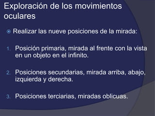 Exploración de los movimientos 
oculares 
 Realizar las nueve posiciones de la mirada: 
1. Posición primaria, mirada al frente con la vista 
en un objeto en el infinito. 
2. Posiciones secundarias, mirada arriba, abajo, 
izquierda y derecha. 
3. Posiciones terciarias, miradas oblicuas. 
 
