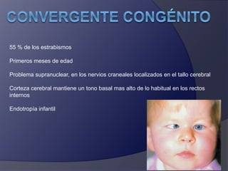 55 % de los estrabismos 
Primeros meses de edad 
Problema supranuclear, en los nervios craneales localizados en el tallo cerebral 
Corteza cerebral mantiene un tono basal mas alto de lo habitual en los rectos 
internos 
Endotropía infantil 
 