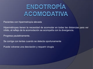Pacientes con hipermetropía elevada 
Hipermétropes tienen la necesidad de acomodar en todas las distancias para ver 
nítido, el reflejo de la acomodación se acompaña con la divergencia. 
Progresa paulatinamente. 
Se corrige con lentes cuando se detecta oportunamente 
Puede volverse una desviación y requerir cirugía 
 