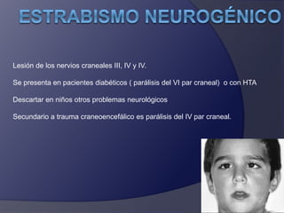 Lesión de los nervios craneales III, IV y IV. 
Se presenta en pacientes diabéticos ( parálisis del VI par craneal) o con HTA 
Descartar en niños otros problemas neurológicos 
Secundario a trauma craneoencefálico es parálisis del IV par craneal. 
 