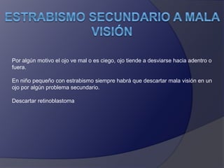 Por algún motivo el ojo ve mal o es ciego, ojo tiende a desviarse hacia adentro o 
fuera. 
En niño pequeño con estrabismo siempre habrá que descartar mala visión en un 
ojo por algún problema secundario. 
Descartar retinoblastoma 
 