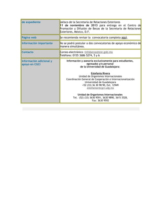 de expediente Jalisco de la Secretaría de Relaciones Exteriores
11 de noviembre de 2013 para entrega en el Centro de
Promoción y Difusión de Becas de la Secretaría de Relaciones
Exteriores, México, D.F.
Página web Se recomienda revisar la convocatoria completa aquí.
Información importante No se podrá postular a dos convocatorias de apoyo económico de
manera simultánea.
Contacto Correo electrónico :infobecas@sre.gob.mx
Teléfono: 0155 3686 5274, 5 y 6
Información adicional y
apoyo en CGCI
Información y asesoría exclusivamente para estudiantes,
egresados y/o personal
de la Universidad de Guadalajara:
Estefania Rivera
Unidad de Organismos Internacionales
Coordinación General de Cooperación e Internacionalización
Universidad de Guadalajara
+52 (33) 36 30 98 90, Ext. 12949
estefaniar@cgci.udg.mx
Unidad de Organismos Internacionales
Tel. (52) (33) 3630 9591, 3630 9890, 3615 3528,
Fax: 3630 9592
 
