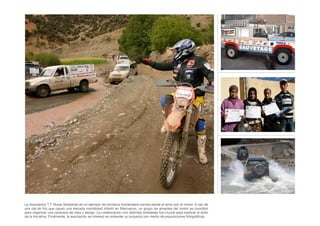 La Asociación T.T. Rutas Solidarias es un ejemplo de iniciativa humanitaria nacida desde el amor por el motor. A raíz de
una ola de frío que causó una elevada mortalidad infantil en Marruecos, un grupo de amantes del motor se coordinó
para organizar una caravana de ropa y abrigo. La colaboración con distintas entidades fue crucial para explicar el éxito
de la iniciativa. Finalmente, la asociación se interesó en extender su proyecto por medio de exposiciones fotográﬁcas.
 