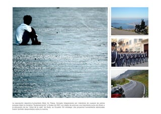 La asociación deportivo-humanitaria Moto for Peace, formada íntegramente por miembros de cuerpos de policía
europeo lideró la iniciativa “Sudamericando” a ﬁnales de 2007 con objeto de procurar una importante suma de dinero a
la educación de los “niños de la calle” de Quito, en Ecuador. Sin embargo, dos proyectos humanitarios adicionales
fueron también desarrollados sobre la marcha.
 