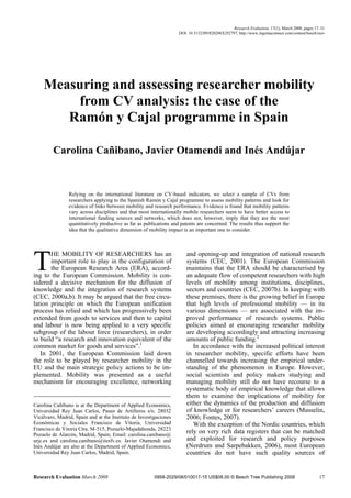 Research Evaluation, 17(1), March 2008, pages 17–31
                                                                   DOI: 10.3152/095820208X292797; http://www.ingentaconnect.com/content/beech/reev




    Measuring and assessing researcher mobility
        from CV analysis: the case of the
       Ramón y Cajal programme in Spain

         Carolina Cañibano, Javier Otamendi and Inés Andújar


                Relying on the international literature on CV-based indicators, we select a sample of CVs from
                researchers applying to the Spanish Ramón y Cajal programme to assess mobility patterns and look for
                evidence of links between mobility and research performance. Evidence is found that mobility patterns
                vary across disciplines and that most internationally mobile researchers seem to have better access to
                international funding sources and networks, which does not, however, imply that they are the most
                quantitatively productive as far as publications and patents are concerned. The results thus support the
                idea that the qualitative dimension of mobility impact is an important one to consider.




T      HE MOBILITY OF RESEARCHERS has an
       important role to play in the configuration of
       the European Research Area (ERA), accord-
ing to the European Commission. Mobility is con-
sidered a decisive mechanism for the diffusion of
                                                                       and opening-up and integration of national research
                                                                       systems (CEC, 2001). The European Commission
                                                                       maintains that the ERA should be characterised by
                                                                       an adequate flow of competent researchers with high
                                                                       levels of mobility among institutions, disciplines,
knowledge and the integration of research systems                      sectors and countries (CEC, 2007b). In keeping with
(CEC, 2000a,b). It may be argued that the free circu-                  these premises, there is the growing belief in Europe
lation principle on which the European unification                     that high levels of professional mobility — in its
process has relied and which has progressively been                    various dimensions — are associated with the im-
extended from goods to services and then to capital                    proved performance of research systems. Public
and labour is now being applied to a very specific                     policies aimed at encouraging researcher mobility
subgroup of the labour force (researchers), in order                   are developing accordingly and attracting increasing
to build “a research and innovation equivalent of the                  amounts of public funding.2
common market for goods and services”.1                                   In accordance with the increased political interest
   In 2001, the European Commission laid down                          in researcher mobility, specific efforts have been
the role to be played by researcher mobility in the                    channelled towards increasing the empirical under-
EU and the main strategic policy actions to be im-                     standing of the phenomenon in Europe. However,
plemented. Mobility was presented as a useful                          social scientists and policy makers studying and
mechanism for encouraging excellence, networking                       managing mobility still do not have recourse to a
                                                                       systematic body of empirical knowledge that allows
                                                                       them to examine the implications of mobility for
Carolina Cañibano is at the Department of Applied Economics,           either the dynamics of the production and diffusion
Universidad Rey Juan Carlos, Paseo de Artilleros s/n. 28032            of knowledge or for researchers’ careers (Musselin,
Vicálvaro, Madrid, Spain and at the Instituto de Investigaciones       2006; Fontes, 2007).
Económicas y Sociales Francisco de Vitoria, Universidad                   With the exception of the Nordic countries, which
Francisco de Vitoria Ctra. M-515, Pozuelo-Majadahonda, 28223
Pozuelo de Alarcón, Madrid, Spain; Email: carolina.canibano@
                                                                       rely on very rich data registers that can be matched
urjc.es and carolina.canibano@iiesfv.es. Javier Otamendi and           and exploited for research and policy purposes
Inés Andújar are also at the Department of Applied Economics,          (Nerdrum and Sarpebakken, 2006), most European
Universidad Rey Juan Carlos, Madrid, Spain.                            countries do not have such quality sources of


Research Evaluation March 2008                          0958-2029/08/010017-15 US$08.00 © Beech Tree Publishing 2008                           17
 