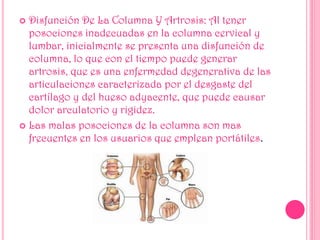  Disfunción De La Columna Y Artrosis: Al tener
posociones inadecuadas en la columna cervical y
lumbar, inicialmente se presenta una disfunción de
columna, lo que con el tiempo puede generar
artrosis, que es una enfermedad degenerativa de las
articulaciones caracterizada por el desgaste del
cartílago y del hueso adyacente, que puede causar
dolor arculatorio y rigidez.
 Las malas posociones de la columna son mas
frecuentes en los usuarios que emplean portátiles.
 