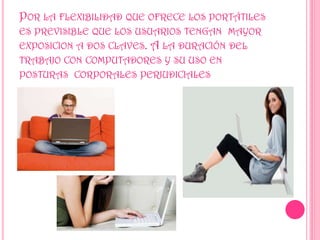 POR LA FLEXIBILIDAD QUE OFRECE LOS PORTÁTILES
ES PREVISIBLE QUE LOS USUARIOS TENGAN MAYOR
EXPOSICION A DOS CLAVES. A LA DURACIÓN DEL
TRABAJO CON COMPUTADORES Y SU USO EN
POSTURAS CORPORALES PERJUDICIALES
 