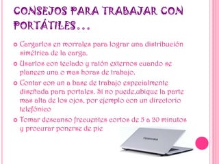 CONSEJOS PARA TRABAJAR CON
PORTÁTILES…
 Cargarlos en morrales para lograr una distribución
simétrica de la carga.
 Usarlos con teclado y ratón externos cuando se
planeen una o mas horas de trabajo.
 Contar con un a base de trabajo especialmente
diseñada para portales. Si no puede,ubique la parte
mas alta de los ojos, por ejemplo con un directorio
telefónico
 Tomar descanso frecuentes cortos de 5 a 20 minutos
y procurar ponerse de pie
 
