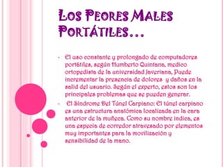 LOS PEORES MALES
PORTÁTILES…
• El uso constante y prolongado de computadores
portátiles, según Humberto Quintana, medico
ortopedista de la universidad Javeriana, Puede
incrementar la presencia de dolores y daños en la
salid del usuario. Según el experto, estos son los
principales problemas que se pueden generar.
• El Síndrome Del Túnel Carpiano: El túnel carpiano
es una estructura anatómica localizada en la cara
anterior de la muñeca. Como su nombre indica, es
una especia de corredor atravesado por elementos
muy importantes para la movilización y
sensibilidad de la mano.
 