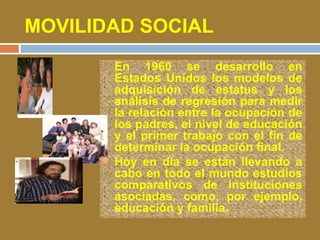 MOVILIDAD SOCIAL 
• En 1960 se desarrollo en 
Estados Unidos los modelos de 
adquisición de estatus y los 
análisis de regresión para medir 
la relación entre la ocupación de 
los padres, el nivel de educación 
y el primer trabajo con el fin de 
determinar la ocupación final. 
• Hoy en día se están llevando a 
cabo en todo el mundo estudios 
comparativos de instituciones 
asociadas, como, por ejemplo, 
educación y familia. 
 