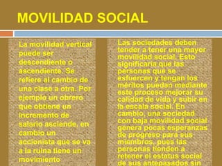 MOVILIDAD SOCIAL 
 La movilidad vertical 
puede ser 
descendiente o 
ascendiente. Se 
refiere al cambio de 
una clase a otra. Por 
ejemplo un obrero 
que obtiene un 
incremento de 
salario asciende, en 
cambio un 
accionista que se va 
a la ruina tiene un 
movimiento 
descendiente, 
 Las sociedades deben 
tender a tener una mayor 
movilidad social. Esto 
significaría que las 
personas que se 
esfuercen y tengan los 
méritos puedan mediante 
este proceso mejorar su 
calidad de vida y subir en 
la escala social. En 
cambio, una sociedad 
con baja movilidad social 
genera pocas esperanzas 
de progreso para sus 
miembros, pues las 
personas tienden a 
retener el estatus social 
de sus antepasados sin 
 