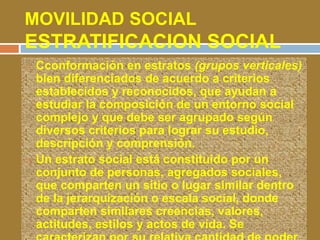 MOVILIDAD SOCIAL 
ESTRATIFICACION SOCIAL 
 Cconformación en estratos (grupos verticales) 
bien diferenciados de acuerdo a criterios 
establecidos y reconocidos, que ayudan a 
estudiar la composición de un entorno social 
complejo y que debe ser agrupado según 
diversos criterios para lograr su estudio, 
descripción y comprensión. 
 Un estrato social está constituido por un 
conjunto de personas, agregados sociales, 
que comparten un sitio o lugar similar dentro 
de la jerarquización o escala social, donde 
comparten similares creencias, valores, 
actitudes, estilos y actos de vida. Se 
caracterizan por su relativa cantidad de poder, 
 