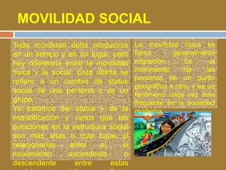 MOVILIDAD SOCIAL 
Toda movilidad debe producirse 
en un tiempo y en un lugar, pero 
hay diferencia entre la movilidad 
física y la social. Esta última se 
refiere a un cambio de status 
social de una persona o de un 
grupo. 
Ya tratamos del status y de la 
estratificación y vimos que las 
posiciones en la estructura social 
son más altas o más bajas al 
relacionarlas entre sí, el 
movimiento ascendente o 
descendente entre estas 
posiciones sociales se llama 
La movilidad física se 
llama generalmente 
migración. Es el 
movimiento de las 
personas de un punto 
geográfico a otro, y es un 
fenómeno cada vez más 
frecuente en la sociedad 
moderna. 
 