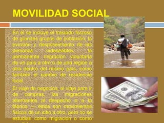 MOVILIDAD SOCIAL 
 En él se incluye el traslado forzoso 
de grandes grupos de población, la 
evicción y desposeimiento de las 
personas indeseables, la 
permanente migración voluntaria 
de un país a otro o de una región a 
otra dentro del mismo país, como 
también el cambio de residencia 
local. 
 El viaje de negocios, el viaje para ir 
de compras, las migraciones 
alternantes al despacho o a la 
fábrica — éstos son movimientos 
físicos de un sitio a otro, pero no se 
estudian como migración o como 
movilidad. 
 