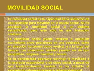 MOVILIDAD SOCIAL 
 La movilidad social es la capacidad de la población de 
una sociedad para moverse en la escala social. Se ha 
asociado la movilidad social a un sistema 
estratificado, pero esto sólo es una limitación 
arbitraria. 
 La movilidad social puede referirse a cualquier 
movimiento entre posiciones en una sociedad, tanto 
en dirección horizontal como vertical, y a lo largo del 
tiempo. Las posiciones también pueden ser de tipo 
geográfico, religioso, nacional y sexual. 
 Se ha considerado oportuno restringir la movilidad a 
la jerarquía ocupacional o de clase social, a pesar de 
que tradicionalmente también se ha incluido el 
movimiento intergeneracional e intrageneracional. 
 